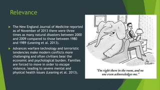 Relevance
 The New England Journal of Medicine reported
as of November of 2013 there were three
times as many natural disasters between 2000
and 2009 compared to those between 1980
and 1989 (Leaning et al. 2013).
 Advances warfare technology and terroristic
tendencies make modern conflicts more
challenging and often civilians bear the
economic and psychological burden. Families
are forced to move in order to escape
violence, leading to severe mental and
physical health issues (Leaning et al. 2013).
 