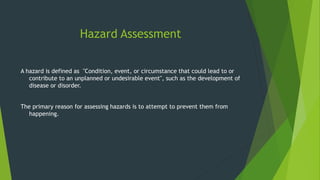 Hazard Assessment
A hazard is defined as "Condition, event, or circumstance that could lead to or
contribute to an unplanned or undesirable event", such as the development of
disease or disorder.
The primary reason for assessing hazards is to attempt to prevent them from
happening.
 