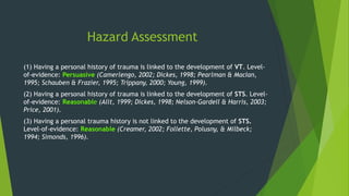 Hazard Assessment
(1) Having a personal history of trauma is linked to the development of VT. Level-
of-evidence: Persuasive (Camerlengo, 2002; Dickes, 1998; Pearlman & MacIan,
1995; Schauben & Frazier, 1995; Trippany, 2000; Young, 1999).
(2) Having a personal history of trauma is linked to the development of STS. Level-
of-evidence: Reasonable (Allt, 1999; Dickes, 1998; Nelson-Gardell & Harris, 2003;
Price, 2001).
(3) Having a personal trauma history is not linked to the development of STS.
Level-of-evidence: Reasonable (Creamer, 2002; Follette, Polusny, & Milbeck;
1994; Simonds, 1996).
 