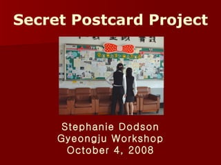Secret Postcard Project Stephanie Dodson Gyeongju Workshop October 4, 2008 