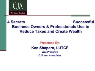 4 Secrets  Successful Business Owners & Professionals Use to Reduce Taxes and Create Wealth Presented By: Ken Shapero, LUTCF Vice President CJA and Associates 