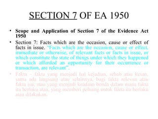 SECTION 7 OF EA 1950
• Scope and Application of Section 7 of the Evidence Act
1950
• Section 7: Facts which are the occasion, cause or effect of
facts in issue. “Facts which are the occasion, cause or effect,
immediate or otherwise, of relevant facts or facts in issue, or
which constitute the state of things under which they happened
or which afforded an opportunity for their occurrence or
transaction, are relevant”.
• Fakta – fakta yang menjadi hal kejadian, sebab atau kesan,
sama ada langsung atau selainnya, bagi fakta relevan atau
fakta isu, atau yang menjadi keadaan benda dalam mana fakta
itu berlaku atau, yang memberi peluang untuk fakta itu berlaku
atau dilakukan.
 