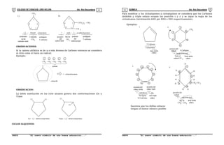 COLEGIO DE CIENCIAS LORD KELVIN 4to Año Secundaria QUÍMICA 4to Año Secundaria
S4QI31B “El nuevo símbolo de una buena educación...” S4QI31B “El nuevo símbolo de una buena educación...”
03 04
CH3
C)
1,2 - Dimetil ciclopentano
pentagono
CH3 5 carbonos
D)
1 - metil - 2 - propilciclopentano
1
2
3
4
5
posiciones
de los
radicales metil
2 radicales
1
2
3
4
5
( CH ) - CH
2 2 3
CH 3
pentagono
CH3
5 carbonos
posicion
del
radical metil
hay un posicion
del
radical propil
OBSERVACIONES:
Si la cadena alifática es de 4 o más átomos de Carbono entonces se considera
al ciclo como si fuera un radical.
Ejemplo:
CH - CH - CH - CH - CH
2 2 2 2 3
5 4 3 2 1
pentano
ciclopentil
5 - ciclopentil pentano
OBSERVACION:
La doble sustitución en los ciclo alcanos genera dos conformaciones Cis y
Trans
Cis - 1,2 - diclorociclopentano
Cl Cl
Cl
Cl
Trans - 1,2 - diclorociclopentano
CICLOS ALQUENOS:
Para nombrar a los cicloalquenos y cicloalquinos se considera que los Carbonos
deldoble y triple enlace ocupan las posición 1 y 2 y se sigue la regla de los
cicloalcanos (terminación ANO por ENO e INO respectivamente).
Ejemplos:
5 Carbonos
Ciclopenteno
tiene doble
enlace
1.
CH3
3
4
5
6
2
1
2.
posicion del
radical 6 Carbonos
4 - metilciclohexeno
Tiene el
radical CH 3
Tiene doble
enlace
1 - ciclodecen - 5 - ino
3. 1
2
3
4
7
8
9
10
5
6
posición del
enlace doble
posición del
enlace triple
Decagono
10 Carbonos
tiene triple
enlace
4. 1
6
2
5
4
3
H H
H
H
H
H
H
H
H
H
posición del
radical
3 - etilciclohexeno
tiene doble
enlace
hay un
CH - CH
2 3
CH CH
2 3
hacemos que los dobles enlaces
tengan el menor número posible
 