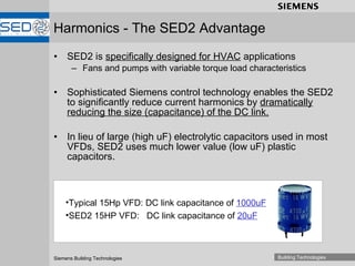 Harmonics - The SED2 Advantage SED2 is  specifically designed for HVAC  applications Fans and pumps with variable torque load characteristics Sophisticated Siemens control technology enables the SED2 to significantly reduce current harmonics by  dramatically reducing the size (capacitance) of the DC link. In lieu of large (high uF) electrolytic capacitors used in most VFDs, SED2 uses much lower value (low uF) plastic capacitors.  Typical 15Hp VFD: DC link capacitance of  1000uF SED2 15HP VFD:  DC link capacitance of  20uF 