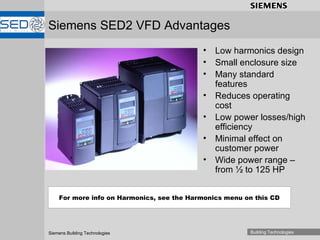 Siemens SED2 VFD Advantages Low harmonics design Small enclosure size Many standard features Reduces operating cost Low power losses/high efficiency Minimal effect on customer power Wide power range – from ½ to 125 HP  For more info on Harmonics, see the Harmonics menu on this CD 