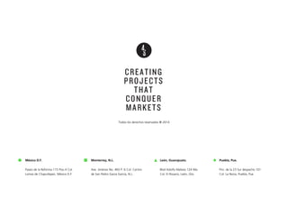 CREATING
PROJECTS
THAT
CONQUER
MARKETS
Todos los derechos reservados ® 2014

México D.F.

Monterrey, N.L.

León, Guanajuato.

Puebla, Pue.

Paseo de la Reforma 115 Piso 4 Col.
Lomas de Chapultepec, México D.F.

Ave. Jiménez No. 465 P. 6 Col. Centro
de San Pedro Garza García, N.L.

Blvd Adolfo Mateos 124 Nte.
Col. El Rosario, León, Gto.

Priv. de la 23 Sur despacho 101
Col. La Noria, Puebla, Pue.

 