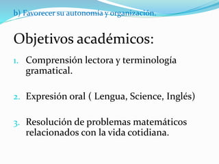 b) Favorecer su autonomía y organización.
Objetivos académicos:
1. Comprensión lectora y terminología
gramatical.
2. Expresión oral ( Lengua, Science, Inglés)
3. Resolución de problemas matemáticos
relacionados con la vida cotidiana.
 