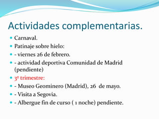 Actividades complementarias.
 Carnaval.
 Patinaje sobre hielo:
 - viernes 26 de febrero.
 - actividad deportiva Comunidad de Madrid
(pendiente)
 3º trimestre:
 - Museo Geominero (Madrid), 26 de mayo.
 - Visita a Segovia.
 - Albergue fin de curso ( 1 noche) pendiente.
 
