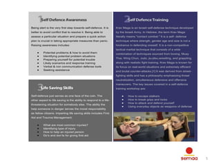 Being alert is the very first step towards self-defence. It is

Krav Maga is an Israeli self-defense technique developed

better to avoid conflict that to resolve it. Being able to

by the Israeli Army. In Hebrew, the term Krav Maga

assess a particular situation and prepare a quick action

literally means "contact combat." It is a self- defence

plan is crucial in taking appropriate measures than panic.

technique where strength, gender age and size is not a

Raising awareness includes:

hindrance in defending oneself. It is a non-competitive
tactical martial technique that consists of a wide

Potential problems & how to avoid them
Identifying potential problem situations
Preparing yourself for potential trouble
Likely scenarios and response training
Verbal & non communication defense tools
Seeking assistance

combination of techniques sourced from boxing, Muay
Thai, Wing Chun, Judo, jiu-jitsu,wrestling, and grappling,
along with realistic fight training. Krav Maga is known for
its focus on real-world situations and extremely efficient
and brutal counter-attacks.[1] It was derived from streetfighting skills and has a philosophy emphasizing threat
neutralization, simultaneous defensive and offensive
maneuvers. The key issues covered in a self-defence
training workshop are:

Self-defence just serves as one face of the coin. The
other aspect to life saving is the ability to respond to a lifethreatening situation for somebody else. The ability the
help someone in danger serves the moral responsibility

How to escape stalkers
How to break grips and locks
How to attack and defend yourself
Using everyday objects as weapons of defense

as fellow citizens. Imparting life saving skills includes First
Aid and Trauma Management:
What are most common injuries?
Identifying type of injury
How to help an injured person
Do’s and don’ts for giving first aid

5

 