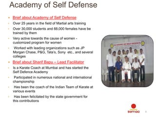 Academy of Self Defense
 Brief about Academy of Self Defense
•

Over 25 years in the field of Martial arts training

•

Over 30,000 students and 88,000 females have be
trained by them

•

Very active towards the cause of women customized program for women

•

Worked with leading organizations such as JP
Morgan Chase, P&G, Tata’s, Sony etc., and several
colleges

 Brief about Sharif Bapu – Lead Facilitator
•

Is a Karate Coach at Mumbai and has started the
Self Defence Academy

•

Participated in numerous national and international
championship

•

Has been the coach of the Indian Team of Karate at
various events

•

Has been felicitated by the state government for
this contributions
6

 
