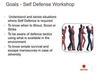 Goals - Self Defense Workshop
•

Understand and sense situations
where Self Defence is required
• To know when to Shout, Scoot or
Strike
• To be aware of defence tactics
using what is available in the
environment
• To know simple survival and
escape manoeuvres in case of
adversity

7

 