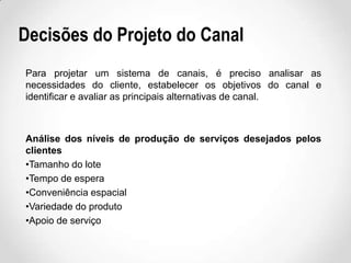 Decisões do Projeto do Canal
Para projetar um sistema de canais, é preciso analisar as
necessidades do cliente, estabelecer os objetivos do canal e
identificar e avaliar as principais alternativas de canal.

Análise dos níveis de produção de serviços desejados pelos
clientes
•Tamanho do lote
•Tempo de espera
•Conveniência espacial
•Variedade do produto
•Apoio de serviço

 