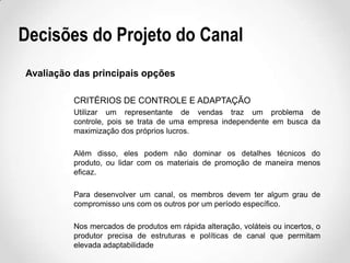 Decisões do Projeto do Canal
Avaliação das principais opções
CRITÉRIOS DE CONTROLE E ADAPTAÇÃO
Utilizar um representante de vendas traz um problema de
controle, pois se trata de uma empresa independente em busca da
maximização dos próprios lucros.
Além disso, eles podem não dominar os detalhes técnicos do
produto, ou lidar com os materiais de promoção de maneira menos
eficaz.
Para desenvolver um canal, os membros devem ter algum grau de
compromisso uns com os outros por um período específico.
Nos mercados de produtos em rápida alteração, voláteis ou incertos, o
produtor precisa de estruturas e políticas de canal que permitam
elevada adaptabilidade

 