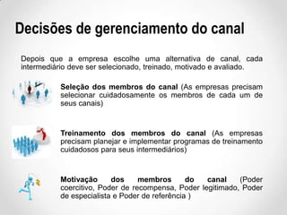 Decisões de gerenciamento do canal
Depois que a empresa escolhe uma alternativa de canal, cada
intermediário deve ser selecionado, treinado, motivado e avaliado.
Seleção dos membros do canal (As empresas precisam
selecionar cuidadosamente os membros de cada um de
seus canais)

Treinamento dos membros do canal (As empresas
precisam planejar e implementar programas de treinamento
cuidadosos para seus intermediários)

Motivação
dos
membros
do
canal
(Poder
coercitivo, Poder de recompensa, Poder legitimado, Poder
de especialista e Poder de referência )

 