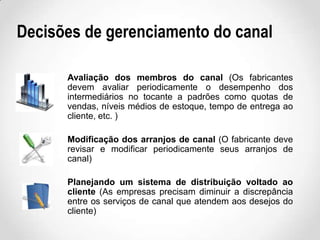 Decisões de gerenciamento do canal
Avaliação dos membros do canal (Os fabricantes
devem avaliar periodicamente o desempenho dos
intermediários no tocante a padrões como quotas de
vendas, níveis médios de estoque, tempo de entrega ao
cliente, etc. )
Modificação dos arranjos de canal (O fabricante deve
revisar e modificar periodicamente seus arranjos de
canal)
Planejando um sistema de distribuição voltado ao
cliente (As empresas precisam diminuir a discrepância
entre os serviços de canal que atendem aos desejos do
cliente)

 