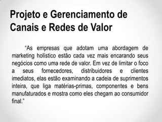 Projeto e Gerenciamento de
Canais e Redes de Valor
“As empresas que adotam uma abordagem de
marketing holístico estão cada vez mais encarando seus
negócios como uma rede de valor. Em vez de limitar o foco
a seus fornecedores, distribuidores e clientes
imediatos, elas estão examinando a cadeia de suprimentos
inteira, que liga matérias-primas, componentes e bens
manufaturados e mostra como eles chegam ao consumidor
final.”

 