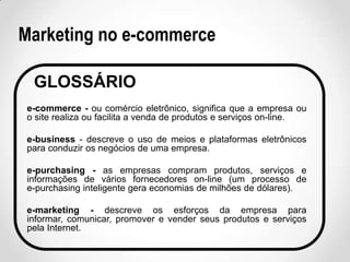 Marketing no e-commerce
GLOSSÁRIO
e-commerce - ou comércio eletrônico, significa que a empresa ou
o site realiza ou facilita a venda de produtos e serviços on-line.
e-business - descreve o uso de meios e plataformas eletrônicos
para conduzir os negócios de uma empresa.
e-purchasing - as empresas compram produtos, serviços e
informações de vários fornecedores on-line (um processo de
e-purchasing inteligente gera economias de milhões de dólares).
e-marketing - descreve os esforços da empresa para
informar, comunicar, promover e vender seus produtos e serviços
pela Internet.

 