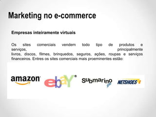 Marketing no e-commerce
Empresas inteiramente virtuais
Os
sites
comerciais
vendem
todo
tipo
de
produtos
e
serviços,
principalmente
livros, discos, filmes, brinquedos, seguros, ações, roupas e serviços
financeiros. Entres os sites comerciais mais proeminentes estão:

 
