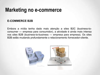Marketing no e-commerce
E-COMMERCE B2B
Embora a mídia tenha dado mais atenção a sites B2C (business-toconsumer — empresa para consumidor), a atividade é ainda mais intensa
nos sites B2B (business-to-business — empresa para empresa). Os sites
B2B estão mudando profundamente o relacionamento fornecedor-cliente.

 