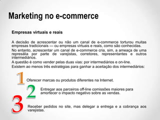 Marketing no e-commerce
Empresas virtuais e reais
A decisão de acrescentar ou não um canal de e-commerce torturou muitas
empresas tradicionais — ou empresas virtuais e reais, como são conhecidas.
No entanto, acrescentar um canal de e-commerce cria, sim, a ameaça de uma
represália por parte de varejistas, corretores, representantes e outros
intermediários.
A questão é como vender pelas duas vias: por intermediários e on-line.
Existem ao menos três estratégias para ganhar a aceitação dos intermediários:

Oferecer marcas ou produtos diferentes na Internet.
Entregar aos parceiros off-line comissões maiores para
amortecer o impacto negativo sobre as vendas.

Receber pedidos no site, mas delegar a entrega e a cobrança aos
varejistas.

 