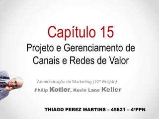 Capítulo 15
Projeto e Gerenciamento de
Canais e Redes de Valor
Administração de Marketing (12º Edição)
Philip

Kotler, Kevin Lane Keller

THIAGO PEREZ MARTINS – 45821 – 4ºPPN

 