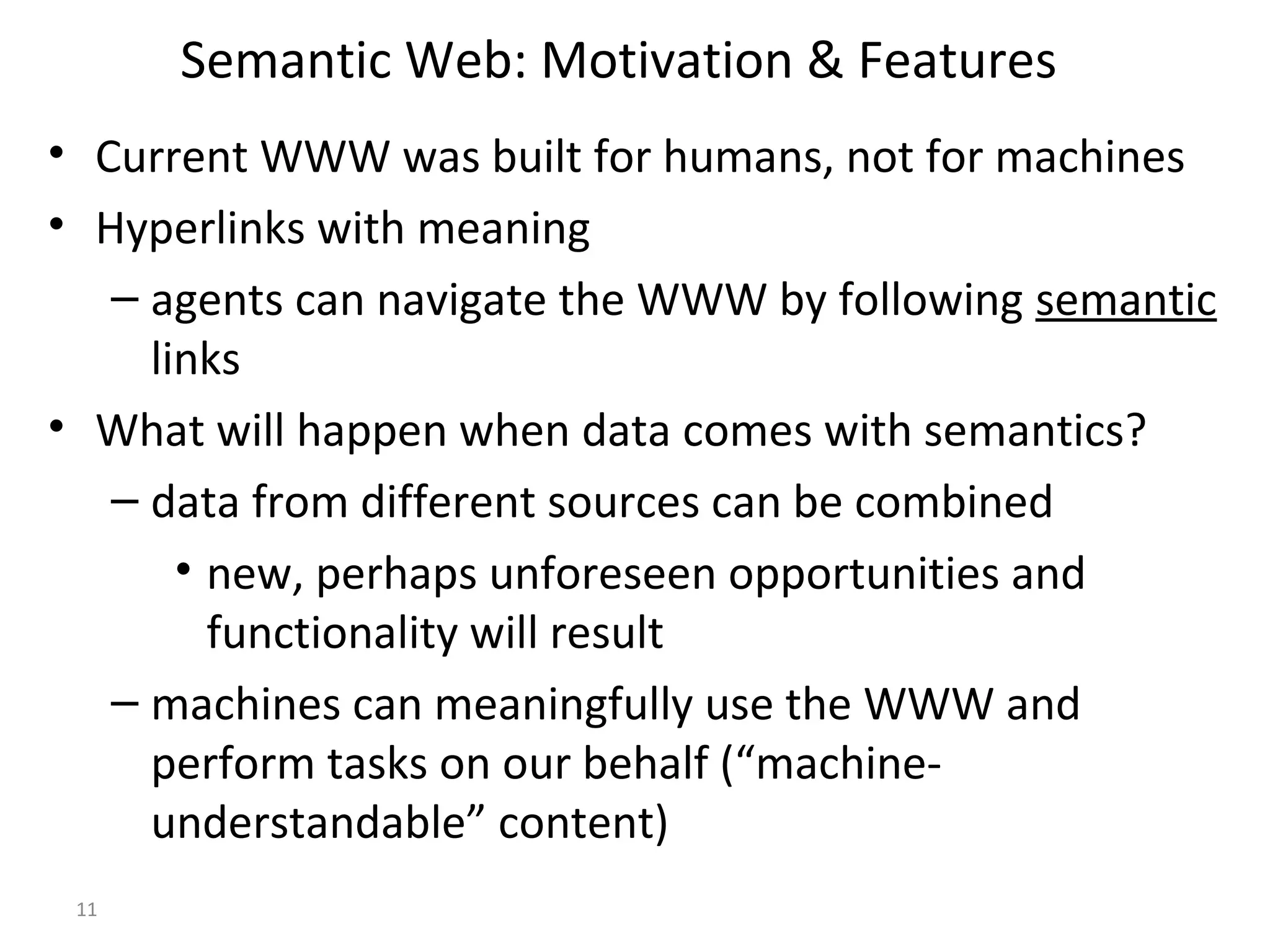Semantic Web: Motivation & Features
• Current WWW was built for humans, not for machines
• Hyperlinks with meaning
– agents can navigate the WWW by following semantic
links
• What will happen when data comes with semantics?
– data from different sources can be combined
• new, perhaps unforeseen opportunities and
functionality will result
– machines can meaningfully use the WWW and
perform tasks on our behalf (“machine-
understandable” content)
11
 