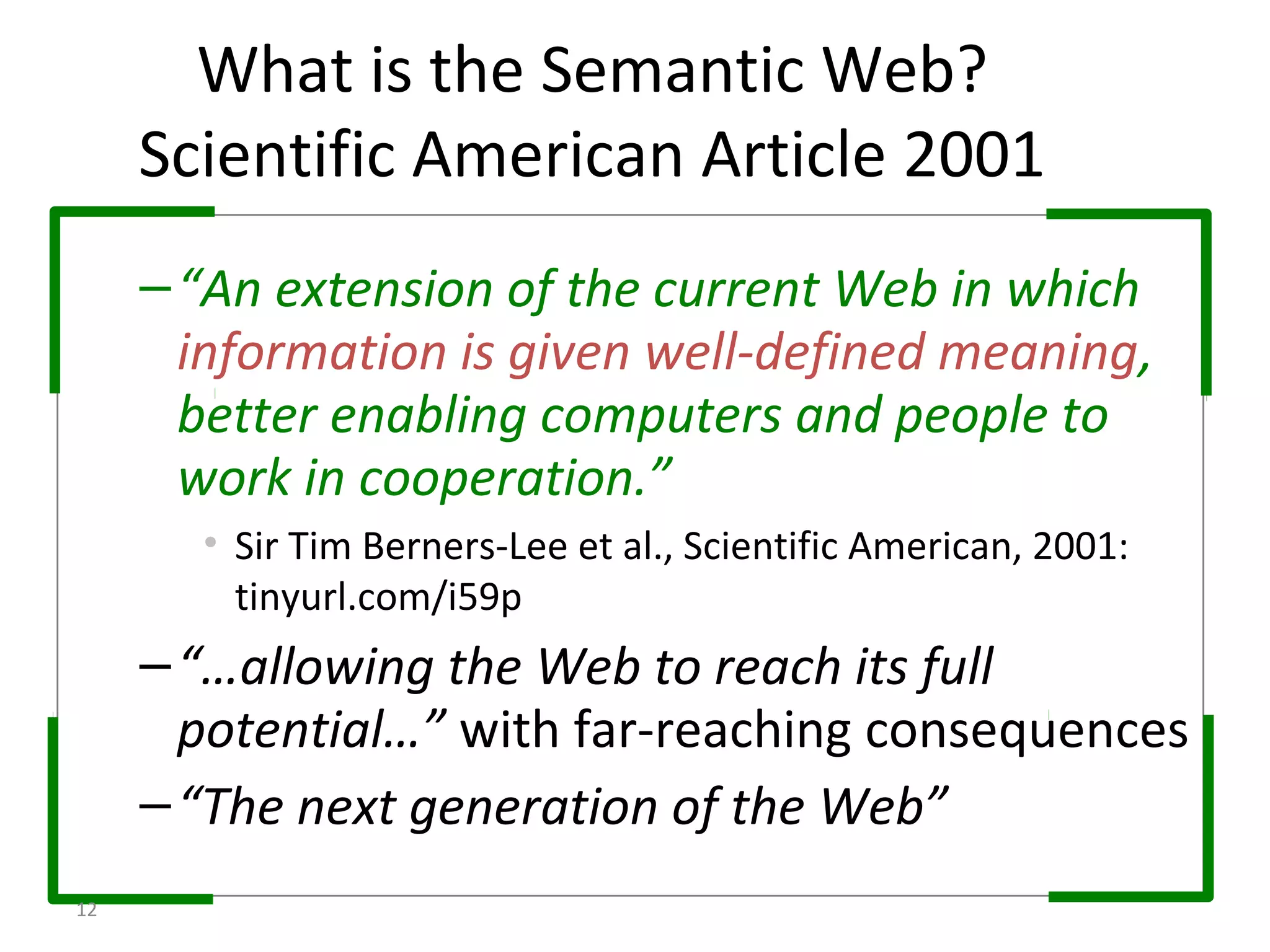 –“An extension of the current Web in which
information is given well-defined meaning,
better enabling computers and people to
work in cooperation.”
• Sir Tim Berners-Lee et al., Scientific American, 2001:
tinyurl.com/i59p
–“…allowing the Web to reach its full
potential…” with far-reaching consequences
–“The next generation of the Web”
What is the Semantic Web?
Scientific American Article 2001
12
 