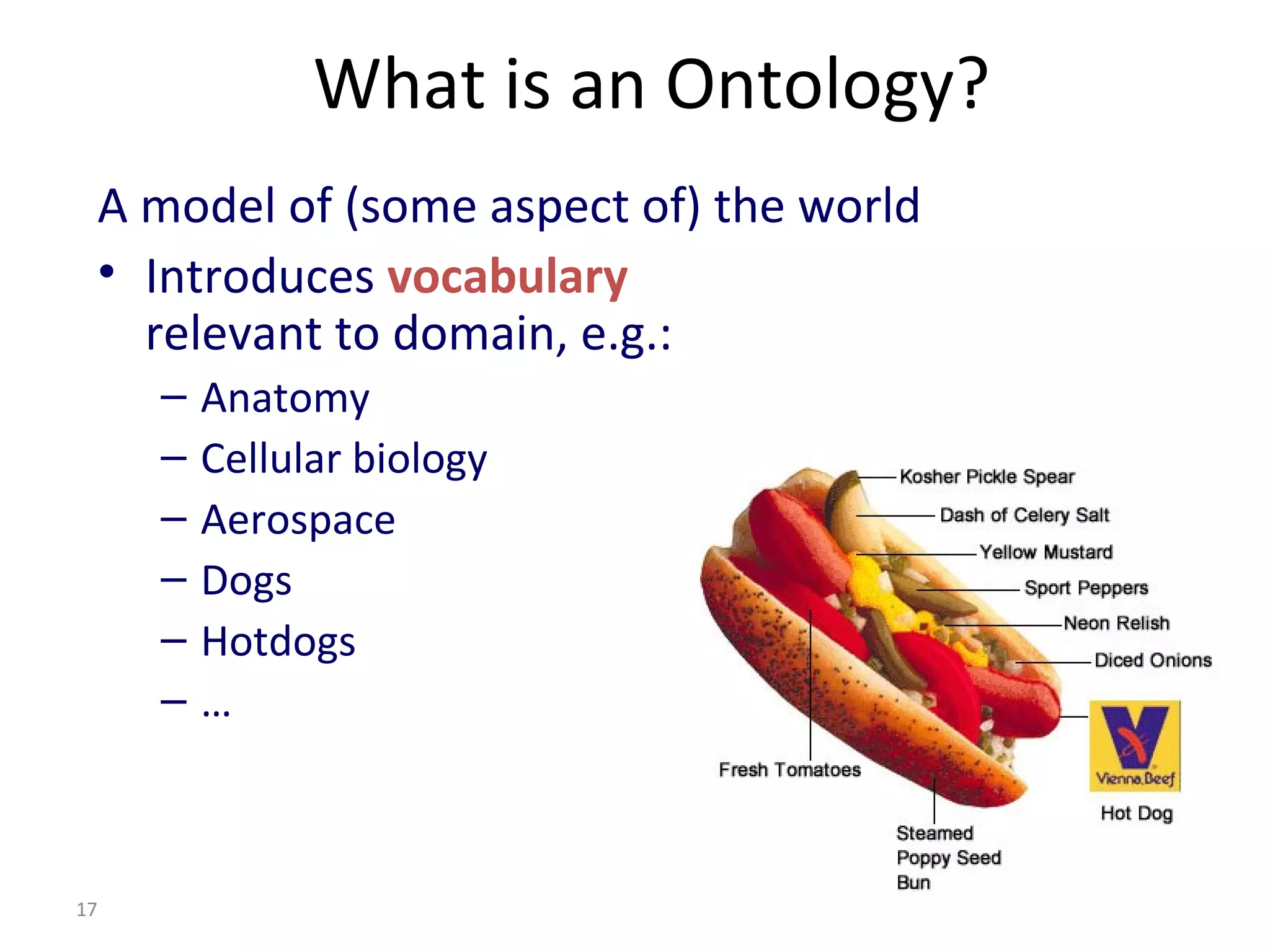 What is an Ontology?
A model of (some aspect of) the world
• Introduces vocabulary
relevant to domain, e.g.:
– Anatomy
– Cellular biology
– Aerospace
– Dogs
– Hotdogs
– …
17
 