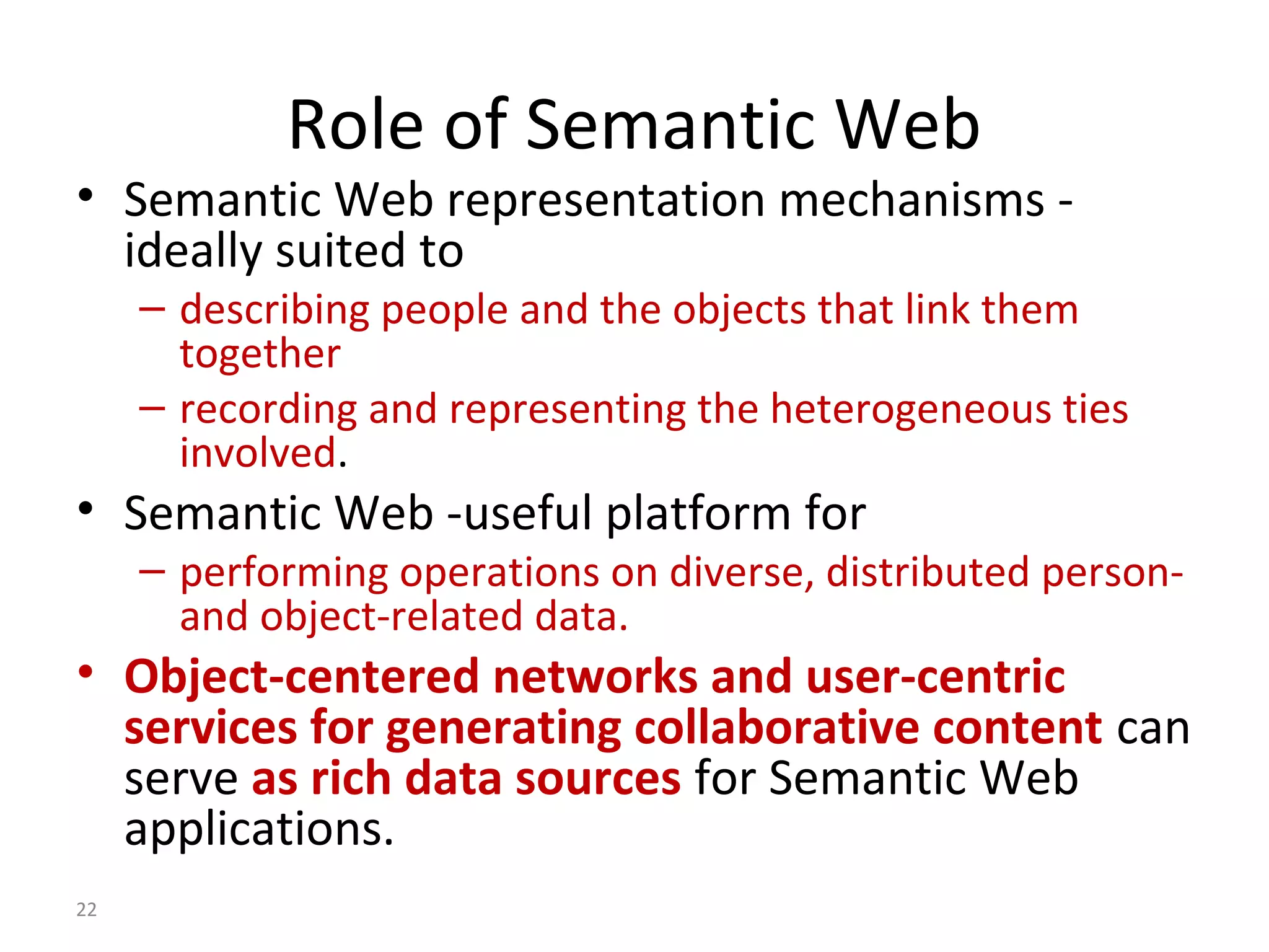 Role of Semantic Web
• Semantic Web representation mechanisms -
ideally suited to
– describing people and the objects that link them
together
– recording and representing the heterogeneous ties
involved.
• Semantic Web -useful platform for
– performing operations on diverse, distributed person-
and object-related data.
• Object-centered networks and user-centric
services for generating collaborative content can
serve as rich data sources for Semantic Web
applications.
22
 