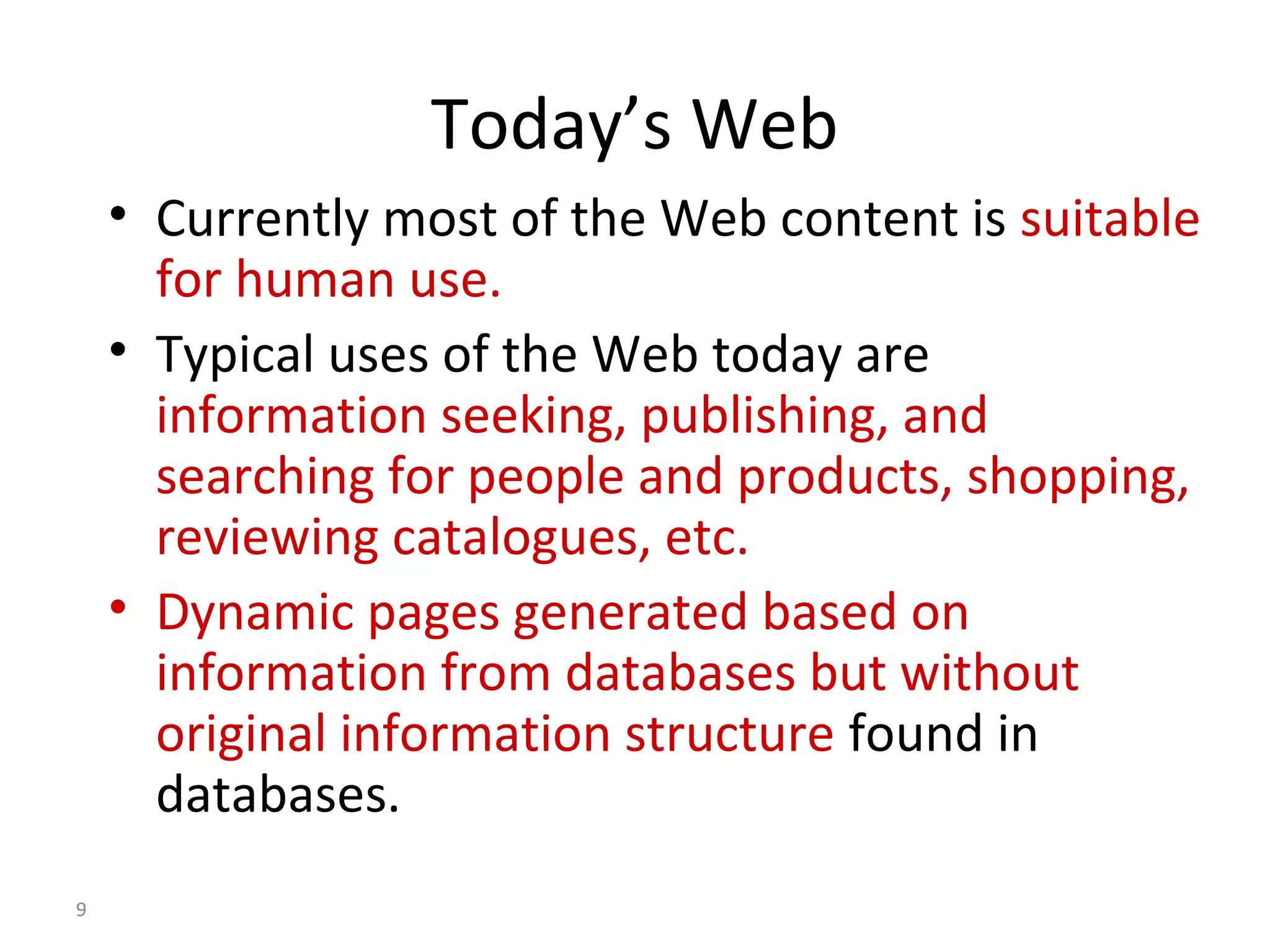 Today’s Web
• Currently most of the Web content is suitable
for human use.
• Typical uses of the Web today are
information seeking, publishing, and
searching for people and products, shopping,
reviewing catalogues, etc.
• Dynamic pages generated based on
information from databases but without
original information structure found in
databases.
9
 