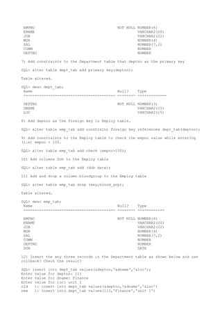 EMPNO NOT NULL NUMBER(6)
ENAME VARCHAR2(20)
JOB VARCHAR2(22)
MGR NUMBER(4)
SAL NUMBER(7,2)
COMM NUMBER
DEPTNO NUMBER
7) Add constraints to the Department table that deptno as the primary key
SQL> alter table dept_tab add primary key(deptno);
Table altered.
SQL> desc dept_tab;
Name Null? Type
----------------------------------------- -------- -------------
DEPTNO NOT NULL NUMBER(3)
DNAME VARCHAR2(15)
LOC VARCHAR2(15)
8) Add deptno as the foreign key in Employ table.
SQL> alter table emp_tab add constraint foreign key references dept_tab(deptno);
9) Add constraints to the Employ table to check the empno value while entering
(i.e) empno > 100.
SQL> alter table emp_tab add check (empno>100);
10) Add columns Dob to the Employ table
SQL> alter table emp_tab add (dob date);
11) Add and drop a column bloodgroup to the Employ table
SQL> alter table emp_tab drop (key,blood_grp);
Table altered.
SQL> desc emp_tab;
Name Null? Type
----------------------------------------- -------- ------------
EMPNO NOT NULL NUMBER(6)
ENAME VARCHAR2(20)
JOB VARCHAR2(22)
MGR NUMBER(4)
SAL NUMBER(7,2)
COMM NUMBER
DEPTNO NUMBER
DOB DATE
12) Insert the any three records in the Department table as shown below and use
rollback? Check the result?
SQL> insert into dept_tab values(&deptno,'&dname','&loc');
Enter value for deptno: 111
Enter value for dname: Finance
Enter value for loc: unit 1
old 1: insert into dept_tab values(&deptno,'&dname','&loc')
new 1: insert into dept_tab values(111,'Finance','unit 1')
 