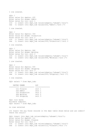 1 row created.
SQL> /
Enter value for deptno: 222
Enter value for dname: Admin
Enter value for loc: unit 1
old 1: insert into dept_tab values(&deptno,'&dname','&loc')
new 1: insert into dept_tab values(222,'Admin','unit 1')
1 row created.
SQL> /
Enter value for deptno: 333
Enter value for dname: Production
Enter value for loc: unit 2
old 1: insert into dept_tab values(&deptno,'&dname','&loc')
new 1: insert into dept_tab values(333,'Production','unit 2
1 row created.
SQL> /
Enter value for deptno: 444
Enter value for dname: Welding
Enter value for loc: unit 2
old 1: insert into dept_tab values(&deptno,'&dname','&loc')
new 1: insert into dept_tab values(444,'Welding','unit 2')
1 row created.
SQL> /
Enter value for deptno: 555
Enter value for dname: Shipping
Enter value for loc: unit 3
old 1: insert into dept_tab values(&deptno,'&dname','&loc')
new 1: insert into dept_tab values(555,'Shipping','unit 3')
1 row created.
SQL> select * from dept_tab;
DEPTNO DNAME LOC
---------- --------------- ---------------
111 Finance unit 1
222 Admin unit 1
333 Production unit 2
444 Welding unit 2
555 Shipping unit 3
SQL> roll back;
Rollback complete.
SQL> select * from dept_tab;
no rows selected
13) Insert the any three records in the dept table shown below and use commit?
Check the result?
SQL> insert into dept_tab values(&deptno,'&dname','&loc');
Enter value for deptno: 111
Enter value for dname: Finance
Enter value for loc: Unit 1
old 1: insert into dept_tab values(&deptno,'&dname','&loc')
new 1: insert into dept_tab values(111,'Finance','Unit 1')
 
