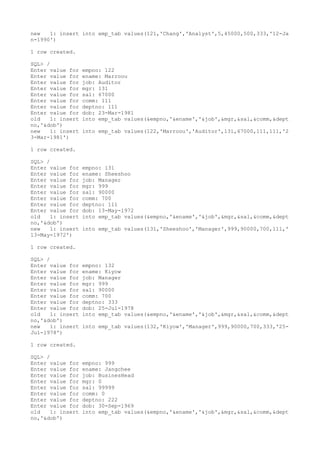 new 1: insert into emp_tab values(121,'Chang','Analyst',5,45000,500,333,'12-Ja
n-1990')
1 row created.
SQL> /
Enter value for empno: 122
Enter value for ename: Marroou
Enter value for job: Auditor
Enter value for mgr: 131
Enter value for sal: 67000
Enter value for comm: 111
Enter value for deptno: 111
Enter value for dob: 23-Mar-1981
old 1: insert into emp_tab values(&empno,'&ename','&job',&mgr,&sal,&comm,&dept
no,'&dob')
new 1: insert into emp_tab values(122,'Marroou','Auditor',131,67000,111,111,'2
3-Mar-1981')
1 row created.
SQL> /
Enter value for empno: 131
Enter value for ename: Sheeshoo
Enter value for job: Manager
Enter value for mgr: 999
Enter value for sal: 90000
Enter value for comm: 700
Enter value for deptno: 111
Enter value for dob: 13-May-1972
old 1: insert into emp_tab values(&empno,'&ename','&job',&mgr,&sal,&comm,&dept
no,'&dob')
new 1: insert into emp_tab values(131,'Sheeshoo','Manager',999,90000,700,111,'
13-May-1972')
1 row created.
SQL> /
Enter value for empno: 132
Enter value for ename: Kiyow
Enter value for job: Manager
Enter value for mgr: 999
Enter value for sal: 90000
Enter value for comm: 700
Enter value for deptno: 333
Enter value for dob: 25-Jul-1978
old 1: insert into emp_tab values(&empno,'&ename','&job',&mgr,&sal,&comm,&dept
no,'&dob')
new 1: insert into emp_tab values(132,'Kiyow','Manager',999,90000,700,333,'25-
Jul-1978')
1 row created.
SQL> /
Enter value for empno: 999
Enter value for ename: Jangchee
Enter value for job: BusinesHead
Enter value for mgr: 0
Enter value for sal: 99999
Enter value for comm: 0
Enter value for deptno: 222
Enter value for dob: 30-Sep-1969
old 1: insert into emp_tab values(&empno,'&ename','&job',&mgr,&sal,&comm,&dept
no,'&dob')
 