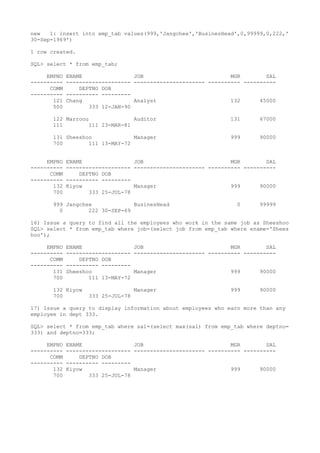 new 1: insert into emp_tab values(999,'Jangchee','BusinesHead',0,99999,0,222,'
30-Sep-1969')
1 row created.
SQL> select * from emp_tab;
EMPNO ENAME JOB MGR SAL
---------- -------------------- ---------------------- ---------- ----------
COMM DEPTNO DOB
---------- ---------- ---------
121 Chang Analyst 132 45000
500 333 12-JAN-90
122 Marroou Auditor 131 67000
111 111 23-MAR-81
131 Sheeshoo Manager 999 90000
700 111 13-MAY-72
EMPNO ENAME JOB MGR SAL
---------- -------------------- ---------------------- ---------- ----------
COMM DEPTNO DOB
---------- ---------- ---------
132 Kiyow Manager 999 90000
700 333 25-JUL-78
999 Jangchee BusinesHead 0 99999
0 222 30-SEP-69
16) Issue a query to find all the employees who work in the same job as Sheeshoo
SQL> select * from emp_tab where job=(select job from emp_tab where ename='Shees
hoo');
EMPNO ENAME JOB MGR SAL
---------- -------------------- ---------------------- ---------- ----------
COMM DEPTNO DOB
---------- ---------- ---------
131 Sheeshoo Manager 999 90000
700 111 13-MAY-72
132 Kiyow Manager 999 90000
700 333 25-JUL-78
17) Issue a query to display information about employees who earn more than any
employee in dept 333.
SQL> select * from emp_tab where sal=(select max(sal) from emp_tab where deptno=
333) and deptno=333;
EMPNO ENAME JOB MGR SAL
---------- -------------------- ---------------------- ---------- ----------
COMM DEPTNO DOB
---------- ---------- ---------
132 Kiyow Manager 999 90000
700 333 25-JUL-78
 