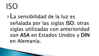 La sensibilidad de la luz es
señalada por las siglas ISO; otras
siglas utilizadas con anterioridad
son ASA en Estados Unidos y DIN
en Alemania.
 