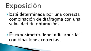 Está determinada por una correcta
combinación de diafragma con una
velocidad de obturación.
El exposímetro debe indicarnos las
combinaciones correctas.
 