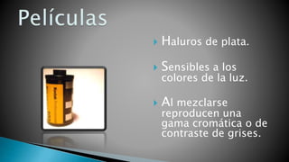  Haluros de plata.
 Sensibles a los
colores de la luz.
 Al mezclarse
reproducen una
gama cromática o de
contraste de grises.
 