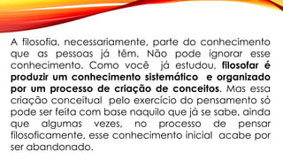 A filosofia, necessariamente, parte do conhecimento
que as pessoas já têm. Não pode ignorar esse
conhecimento. Como você já estudou, filosofar é
produzir um conhecimento sistemático e organizado
por um processo de criação de conceitos. Mas essa
criação conceitual pelo exercício do pensamento só
pode ser feita com base naquilo que já se sabe, ainda
que algumas vezes, no processo de pensar
filosoficamente, esse conhecimento inicial acabe por
ser abandonado.
 