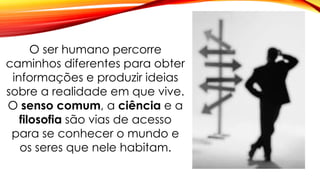 O ser humano percorre
caminhos diferentes para obter
informações e produzir ideias
sobre a realidade em que vive.
O senso comum, a ciência e a
filosofia são vias de acesso
para se conhecer o mundo e
os seres que nele habitam.
 