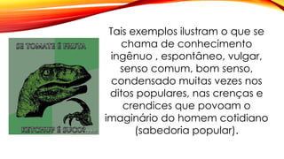 Tais exemplos ilustram o que se
chama de conhecimento
ingênuo , espontâneo, vulgar,
senso comum, bom senso,
condensado muitas vezes nos
ditos populares, nas crenças e
crendices que povoam o
imaginário do homem cotidiano
(sabedoria popular).
 