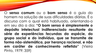 O senso comum ou o bom senso é o guia do
homem na solução de suas dificuldades diárias. É o
discurso com o qual está habituado, orientando-o
em seu dia a dia: “O bom senso é simplesmente o
depósito intelectual indiferenciado resultante da
série de experiências fecundas da espécie, do
grupo social e do indivíduo, que se transmite de
forma não-sistemática, por herança racional, e não
em caráter de conhecimento refletido” (Vieira
Pinto, 1979: 359)
 