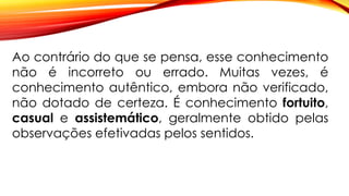 Ao contrário do que se pensa, esse conhecimento
não é incorreto ou errado. Muitas vezes, é
conhecimento autêntico, embora não verificado,
não dotado de certeza. É conhecimento fortuito,
casual e assistemático, geralmente obtido pelas
observações efetivadas pelos sentidos.
 