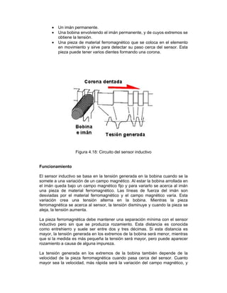  Un imán permanente.
 Una bobina envolviendo el imán permanente, y de cuyos extremos se
obtiene la tensión.
 Una pieza de material ferromagnético que se coloca en el elemento
en movimiento y sirve para detectar su paso cerca del sensor. Esta
pieza puede tener varios dientes formando una corona.
Figura 4.18: Circuito del sensor inductivo
Funcionamiento
El sensor inductivo se basa en la tensión generada en la bobina cuando se la
somete a una variación de un campo magnético. Al estar la bobina arrollada en
el imán queda bajo un campo magnético fijo y para variarlo se acerca al imán
una pieza de material ferromagnético. Las líneas de fuerza del imán son
desviadas por el material ferromagnético y el campo magnético varía. Esta
variación crea una tensión alterna en la bobina. Mientras la pieza
ferromagnética se acerca al sensor, la tensión disminuye y cuando la pieza se
aleja, la tensión aumenta.
La pieza ferromagnética debe mantener una separación mínima con el sensor
inductivo pero sin que se produzca rozamiento. Esta distancia es conocida
como entrehierro y suele ser entre dos y tres décimas. Si esta distancia es
mayor, la tensión generada en los extremos de la bobina será menor, mientras
que si la medida es más pequeña la tensión será mayor, pero puede aparecer
rozamiento a causa de alguna impureza.
La tensión generada en los extremos de la bobina también depende de la
velocidad de la pieza ferromagnética cuando pasa cerca del sensor. Cuanto
mayor sea la velocidad, más rápida será la variación del campo magnético, y
 