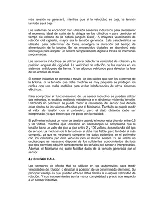 más tensión se generará, mientras que si la velocidad es baja, la tensión
también será baja.
Los sistemas de encendido han utilizado sensores inductivos para determinar
el momento ideal de salto de la chispa en los cilindros y para controlar el
tiempo de cebado de la bobina (ángulo Dwell). A mayores velocidades de
rotación del cigüeñal, mayor era la tensión generada. Esta característica se
utilizaba para determinar de forma analógica la duración del tiempo de
alimentación de la bobina. En los encendidos digitales se abandonó esta
tecnología para adoptar un control completamente digital a través de memorias
programadas.
Los sensores inductivos se utilizan para detectar la velocidad de rotación y la
posición angular del cigüeñal. La velocidad de rotación de las ruedas en los
sistemas antibloqueo de frenos. Y en algunos vehículos para detectar la fase
de los árboles de levas.
El sensor inductivo se conecta a través de dos cables que son los extremos de
la bobina. Si la tensión que debe medirse es muy pequeña se protegen los
cables con una malla metálica para evitar interferencias de otros sistemas
eléctricos.
Para comprobar el funcionamiento de un sensor inductivo se pueden utilizar
dos métodos, el estático midiendo resistencia o el dinámico midiendo tensión.
Utilizando un polímetro se puede medir la resistencia del sensor que deberá
estar dentro de los valores ofrecidos por el fabricante. También se puede medir
el valor de tensión con el polímetro, pero el dato obtenido debe ser
interpretado, ya que tienen que ver poco con la realidad.
El polímetro indicará un valor de tensión cuando el motor está girando entre 0,5
y 20 voltios, mientras que utilizando un osciloscopio se comprueba que la
tensión tiene un valor de pico a pico entre 2 y 100 voltios, dependiendo del tipo
de sensor. La medición de la tensión es el dato más fiable, pero también el más
complejo, ya que es necesario comparar los datos obtenidos en el polímetro
con los ofrecidos por otro vehículo con el mismo sensor. Si se utiliza un
osciloscopio es necesario disponer de los suficientes conocimientos técnicos
que nos permitan adquirir correctamente las señales del sensor e interpretarlas.
Además el fabricante no suele facilitar datos de la tensión generada por el
sensor.
4.7 SENSOR HALL
Los sensores de efecto Hall se utilizan en los automóviles para medir
velocidades de rotación o detectar la posición de un determinado elemento. Su
principal ventaja es que pueden ofrecer datos fiables a cualquier velocidad de
rotación. Y sus inconvenientes son la mayor complejidad y precio con respecto
a un sensor inductivo.
 