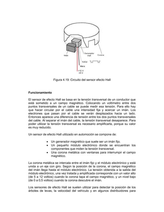 Figura 4.19: Circuito del sensor efecto Hall
Funcionamiento
El sensor de efecto Hall se basa en la tensión transversal de un conductor que
está sometido a un campo magnético. Colocando un voltímetro entre dos
puntos transversales de un cable se puede medir esa tensión. Para ello hay
que hacer circular por el cable una intensidad fija y acercar un imán. Los
electrones que pasan por el cable se verán desplazados hacia un lado.
Entonces aparece una diferencia de tensión entre los dos puntos transversales
del cable. Al separar el imán del cable, la tensión transversal desaparece. Para
poder utilizar la tensión transversal es necesario amplificarla, porque su valor
es muy reducido.
Un sensor de efecto Hall utilizado en automoción se compone de:
 Un generador magnético que suele ser un imán fijo.
 Un pequeño módulo electrónico donde se encuentran los
componentes que miden la tensión transversal.
 Una corona metálica con ventanas para interrumpir el campo
magnético.
La corona metálica se intercala entre el imán fijo y el módulo electrónico y está
unida a un eje con giro. Según la posición de la corona, el campo magnético
del imán llega hasta el módulo electrónico. La tensión obtenida a la salida del
módulo electrónico, una vez tratada y amplificada corresponde con un valor alto
(de 5 a 12 voltios) cuando la corona tapa el campo magnético, y un nivel bajo
(de 0 a 0,5 voltios) cuando la corona descubre el imán.
Los sensores de efecto Hall se suelen utilizar para detectar la posición de los
árboles de levas, la velocidad del vehículo y en algunos distribuidores para
 