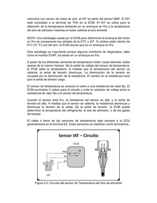 vehículos con sensor de masa de aire, el IAT es parte del sensor MAF. El IAT
está conectado a la terminal de THA en la ECM. El IAT se utiliza para la
detección de la temperatura ambiente en un arranque en frío y la temperatura
del aire de admisión mientras el motor calienta el aire entrante
NOTA: Una estrategia usada por la ECM para determinar el arranque del motor
en frío es comparando las señales de la ETC y IAT. Si ambos están dentro de
8°C (15 °F) uno del otro, el ECM asume que es un arranque en frío.
Esta estrategia es importante porque algunos monitores de diagnóstico, tales
como el monitor EVAP, se basan en un arranque en frío.
A pesar de los diferentes sensores de temperatura miden cosas distintas, todas
operan de la misma manera. De la señal de voltaje del sensor de temperatura,
la PCM sabe la temperatura. A medida que la temperatura del sensor se
calienta, la señal de tensión disminuye. La disminución de la tensión es
causada por la disminución de la resistencia. El cambio en la resistencia hace
que la señal de tensión caiga.
El sensor de temperatura se conecta en serie a una resistencia de valor fijo. El
ECM suministra 5 voltios para el circuito y mide la variación de voltaje entre la
resistencia de valor fijo y el sensor de temperatura.
Cuando el sensor está frío, la resistencia del sensor es alta, y la señal de
tensión es alta. A medida que el sensor se calienta, la resistencia disminuye y
disminuye la tensión de la señal. De la señal de tensión, el ECM puede
determinar la temperatura del refrigerante, el aire de admisión, o de los gases
de escape.
El cable a tierra de los sensores de temperatura está siempre a la ECU
generalmente en la terminal E2. Estos sensores se clasifican como termistores.
Figura 4.2: Circuito del sensor de Temperatura del Aire de admisión
 