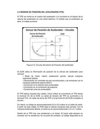 4.3 SENSOR DE POSICIÓN DEL ACELERADOR (TPS)
El TPS se monta en el cuerpo del acelerador y la convierte en el ángulo de la
válvula del acelerador en una señal eléctrica. A medida que el acelerador se
abre, el voltaje aumenta.
Figura 4.3: Circuito del sensor de Posición del acelerador
El ECM utiliza la información de posición de la válvula del acelerador para
conocer:
• Modo de motor: ralentí, aceleración parcial, válvula mariposa
totalmente abierta.
• Desconectar los controles de aire acondicionado y de emisiones con la
mariposa totalmente abierta (WOT).
• Corrección en la relación aire-combustible.
• Corrección en el incremento de potencia.
• Control del corte de combustible.
El TPS básico requiere tres cables. Cinco voltios se suministran al TPS desde
la terminal VC de la ECM. La señal de tensión del TPS se suministra a la
terminal VTA. Un cable de tierra del TPS a la terminal E2 del ECM completa el
circuito.
En ralentí, el voltaje es aproximadamente 0,6 a 0,9 voltios en el cable de señal.
A partir de este voltaje, la PCM sabe la válvula mariposa está cerrada. Con la
mariposa totalmente abierta, la señal es de aproximadamente 3.5 a 4.7 voltios.
Dentro de la TPS hay una resistencia y un brazo. El brazo está siempre en
contacto con la resistencia. En el punto de contacto, el voltaje disponible es el
 