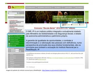 O INR, IP é um instituto público integrado e actualmente tutelado
                                 pelo Ministério da Solidariedade e da Segurança Social, e dotado
                                 de autonomia administrativa e património próprio.

                                 A garantia de igualdade de oportunidades, o combate à
                                 discriminação e a valorização das pessoas com deficiência, numa
                                 perspectiva de promoção dos seus direitos fundamentais, são os
                                 princípios que norteiam a actuação do Instituto Nacional par a
                                 Reabilitação, IP.




Imagem do website do instituto nacional para a Reabilitação - http://www.inr.pt/content/1/1/bemvindo
 