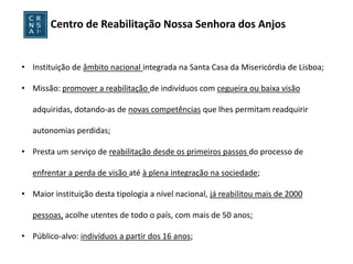 Centro de Reabilitação Nossa Senhora dos Anjos


• Instituição de âmbito nacional integrada na Santa Casa da Misericórdia de Lisboa;

• Missão: promover a reabilitação de indivíduos com cegueira ou baixa visão

   adquiridas, dotando-as de novas competências que lhes permitam readquirir

   autonomias perdidas;

• Presta um serviço de reabilitação desde os primeiros passos do processo de

   enfrentar a perda de visão até à plena integração na sociedade;

• Maior instituição desta tipologia a nível nacional, já reabilitou mais de 2000

   pessoas, acolhe utentes de todo o país, com mais de 50 anos;

• Público-alvo: indivíduos a partir dos 16 anos;
 