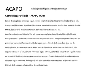ACAPO                             Associação dos Cegos e Amblíopes de Portugal


Como chegar até nós – ACAPO FARO
Saindo da estação de comboios, seguir sempre pelo lado direito até ao terminal rodoviário da EVA

transportes (Avenida da República). No terminal rodoviário perguntar pelo local de paragem da rede

MINIBUS (autocarro de transporte local). Será necessário atravessar a rua.

Apanhar o circuito azul (circuito 3) e sair na paragem da Rotunda do Hospital (Avenida Almeida

Carrapato junto à Vodafone). Saindo do autocarro, voltar à direita e seguir sempre em frente até ao

primeiro cruzamento (Avenida Almeida Carrapato com a Estrada de S. Luís). Está já na rua da

delegação mas ainda falta percorrer pouco mais de 200 metros. Antes de voltar à esquerda para

seguir a Estrada de S. Luís, convém atravessar logo a estrada, voltando à esquerda em seguida. Cerca

de 30 metros depois encontra novo cruzamento (acesso à Praceta do Rodolfo). Deverá atravessar a

estrada e seguir em frente. A Delegação fica localizada imediatamente antes da próxima esquina

(Estrada de S. Luís com a Rua António Bernardo da Cruz).
 
